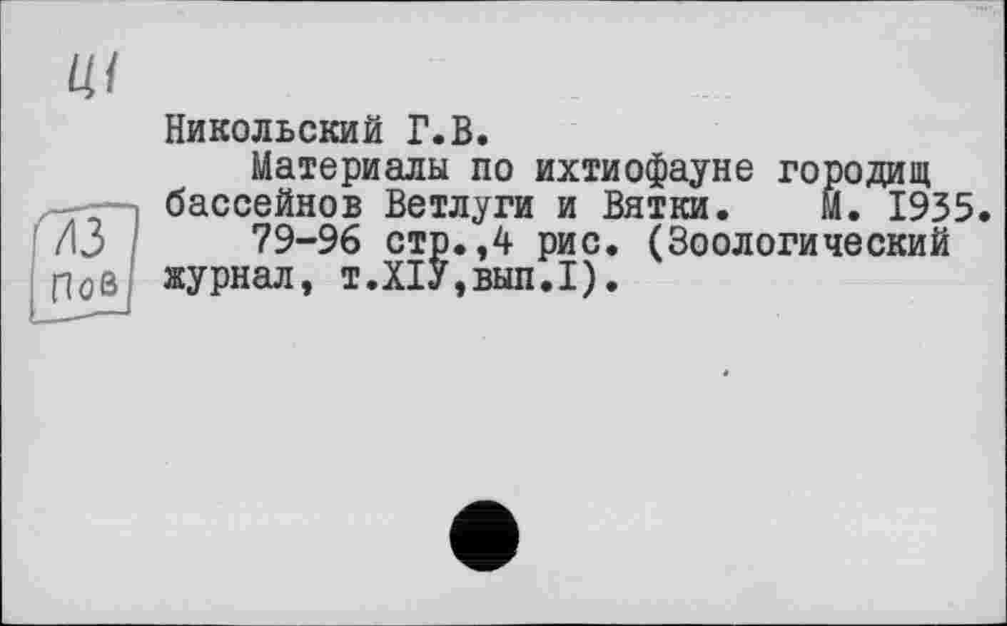 ﻿
Никольский Г.В.
Материалы по ихтиофауне городищ бассейнов Ветлуги и Вятки. М. 1935 /13	79-96 стр. ,4 рис. (Зоологический
Пой журнал, т.Х1У,вып.1).